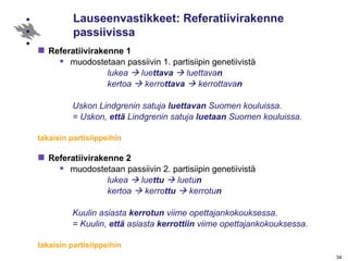 Lauseenvastikkeet: Referatiivirakenne passiivissa Referatiivirakenne 1   muodostetaan passiivin 1. partisiipin genetiivistä lukea    lue ttava     luettava n kertoa    kerro ttava     kerrottava n Uskon Lindgrenin satuja  luettavan  Suomen kouluissa.  = Uskon,  että  Lindgrenin satuja  luetaan  Suomen kouluissa. takaisin partisiippeihin Referatiivirakenne 2 muodostetaan passiivin 2. partisiipin genetiivistä lukea    lue ttu     luetu n kertoa    kerro ttu     kerrotu n Kuulin asiasta  kerrotun  viime opettajankokouksessa.  = Kuulin,  että  asiasta  kerrottiin  viime opettajankokouksessa. takaisin partisiippeihin 