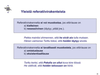 Yleistä referatiivirakenteista Referatiivirakennetta  ei voi muodostaa , jos  että -lause on a)  kielteinen b)  nesessiivinen  ( täytyy, pitää  jne.). Pekka mainitsi ohimennen, että  he eivät aio  tulla mukaan. Hänen vaimonsa Terttu totesi, että  heidän täytyy  siivota.   Referatiivirakennetta  ei tavallisesti muodosteta , jos  että -lause on a)  omistuslause b)  eksistentiaalilause Terttu kertoi, että  Pekalla on ollut  kova kiire töissä. He väittivät, että  heidän talossaan on  hiiriä. 