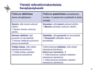 Yleistä referatiivirakenteista   Sanajärjestyksestä Päälause  aktiivissa   (sama sanajärjestys) Päälause  passiivissa   (sanajärjestys muuttuu    passiivinen predikaatti ei aloita virkettä) Sanoin , että monet uskovat ufoihin.  = Sanoin monien uskovan ufoihin. Sanotaan , että  monet  uskovat ufoihin. =  Monien  sanotaan uskovan ufoihin. Ihmiset väittävät , että punaviini on terveellistä. = Ihmiset väittävät punaviinin olevan terveellistä. Väitetään , että  punaviini  on terveellistä. =  Punaviinin  väitetään olevan terveellistä. Tutkija toteaa , että valaat rakastavat planktonia. = Tutkija toteaa valaiden rakastavan planktonia Tutkimuksessa  todetaan , että valaat rakastavat planktonia. Molemmat mahdollisia   = Tutkimuksessa valaiden todetaan rakastavan planktonia. = Tutkimuksessa todetaan valaiden rakastavan planktonia. 