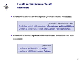 Yleistä referatiivirakenteista   Määritteistä Referatiivirakenteessa  objekti  pysyy yleensä samassa muodossa:   genetiivimuotoinen totaaliobjekti Ornitologi kertoi, että on nähnyt  uhanalaisen valkoselkätikan .  Ornitologi kertoi nähneensä  uhanalaisen valkoselkätikan .   Referatiivirakenteessa  predikatiivi  on samassa muodossa kuin  että -lauseessa:      predikatiivi Luulimme, että päätös on  helppo . Luulimme päätöksen olevan  helppo .  