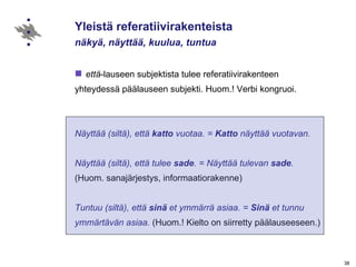 Yleistä referatiivirakenteista näkyä, näyttää, kuulua, tuntua että -lauseen subjektista tulee referatiivirakenteen  yhteydessä päälauseen subjekti. Huom.! Verbi kongruoi. Näyttää (siltä), että  katto  vuotaa. =  Katto  näyttää vuotavan. Näyttää (siltä), että tulee  sade . = Näyttää tulevan  sade .   (Huom. sanajärjestys, informaatiorakenne) Tuntuu (siltä), että  sinä  et ymmärrä asiaa. =  Sinä  et tunnu ymmärtävän asiaa.  (Huom.! Kielto on siirretty päälauseeseen.) 