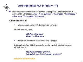 Verbirektioita:  MA -infinitiivi 1/5 muodostetaan liittämällä  MA -tunnus ja sijapääte verbin monikon 3. persoonan vartaloon:  lukea    he  luke | vat    luke maan  / luke massa  / luke masta  / luke malla  / luke matta 1. Illatiivi (- mAAn ) rakenteessa esiintyviä dynaamisia verbejä:  lähteä, mennä, tulla Lähden  juhli maan .  Menen  nukku maan .  muita  MA -infinitiivin illatiivin saavia verbejä:   kyllästyä, joutua, jäädä, opetella, oppia, pystyä, päästä, ruveta, ryhtyä, tottua Jouduin  jää mään  ylitöihin. Ryhdytkö  pian kirjoitta maan  graduasi? takaisin infinitiiveihin 