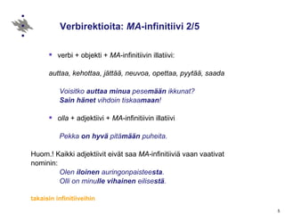 Verbirektioita:  MA -infinitiivi 2/5 verbi + objekti +  MA -infinitiivin illatiivi:  auttaa, kehottaa, jättää, neuvoa, opettaa, pyytää, saada Voisitko  auttaa   minua  pese mään  ikkunat? Sain   hänet  vihdoin tiskaa maan !   olla  + adjektiivi +   MA -infinitiivin illatiivi  Pekka  on hyvä  pitä mään  puheita. Huom.!  Kaikki adjektiivit eivät saa  MA -infinitiiviä vaan vaativat  nominin:  Olen  iloinen  auringonpaistee sta . Olli on minu lle   vihainen  eilise stä . takaisin infinitiiveihin 