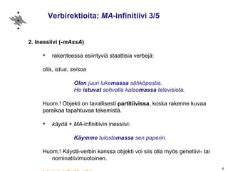 Verbirektioita:  MA -infinitiivi 3/5 2. Inessiivi   (- mAssA ) rakenteessa esiintyviä staattisia verbejä:  olla ,  istua ,  seisoa Olen  juuri luke massa  sähköpostia. He  istuvat  sohvalla katso massa  televisiota. Huom.! Objekti on tavallisesti  partitiivissa , koska rakenne kuvaa  paraikaa tapahtuvaa tekemistä. käydä  +  MA -infinitiivin inessiivi:  Käymme  tulosta massa  sen paperin. Huom.!  Käydä- verbin kanssa objekti voi siis olla myös genetiivi- tai nominatiivimuotoinen. takaisin infinitiiveihin 