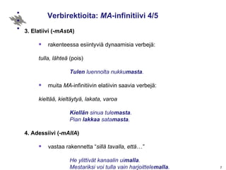 Verbirektioita:  MA -infinitiivi 4/5 3. Elatiivi (- mAstA ) rakenteessa esiintyviä dynaamisia verbejä:  tulla, lähteä  (pois) Tulen  luennolta nukku masta . muita  MA -infinitiivin elatiivin saavia verbejä:  kieltää, kieltäytyä, lakata, varoa Kiellän  sinua tule masta .  Pian  lakkaa  sata masta . 4. Adessiivi   (- mAllA ) vastaa rakennetta “ sillä tavalla, että…”  He ylittivät kanaalin ui malla . Mestariksi voi tulla vain harjoittele malla . takaisin infinitiiveihin 