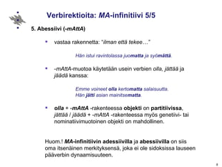 Verbirektioita:  MA -infinitiivi 5/5 5. Abessiivi (- mAttA ) vastaa rakennetta: “ ilman että tekee…”   Hän istui ravintolassa juo matta  ja syö mättä . - mAttA -muotoa käytetään usein verbien  olla, jättää  ja  jäädä  kanssa: Emme voineet  olla  kerto matta  salaisuutta. Hän  jätti  asian mainitse matta . olla  + - mAttA  -rakenteessa  objekti  on  partitiivissa ,  jättää  /  jäädä  + - mAttA  -rakenteessa myös genetiivi- tai nominatiivimuotoinen objekti on mahdollinen. Huom.!  MA -infinitiivin   adessiivilla  ja  abessiivilla  on siis  oma itsenäinen merkityksensä, joka ei ole sidoksissa lauseen  pääverbin dynaamisuuteen.  