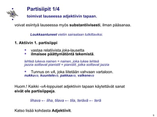 Partisiipit 1/4 toimivat lauseessa adjektiivin tapaan. voivat esiintyä lauseessa myös  substantiivisesti , ilman pääsanaa. Loukkaantuneet  vietiin sairaalaan tutkittaviksi. 1. Aktiivin 1. partisiippi vastaa relatiivista  joka -lausetta  ilmaisee päättymätöntä tekemistä . lehteä lukeva nainen = nainen, joka lukee lehteä jazzia soittavat pianistit = pianistit, jotka soittavat jazzia Tunnus on  vA , joka liitetään vahvaan vartaloon. nukku va,  kuuntele va,  pakkaa va,  valkene va Huom.! Kaikki - vA- loppuiset adjektiivin tapaan käytettävät sanat  eivät ole partisiippeja . lihava   ←  liha ,  tilava  ←  tila ,  terävä  ←  terä Katso lisää kohdasta  Adjektiivit . 