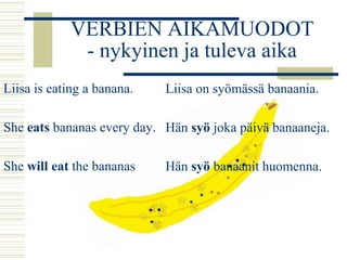 VERBIEN AIKAMUODOT 
- nykyinen ja tuleva aika 
Liisa is eating a banana. 
She eats bananas every day. 
She will eat the bananas 
Liisa on syömässä banaania. 
Hän syö joka päivä banaaneja. 
Hän syö banaanit huomenna. 
 