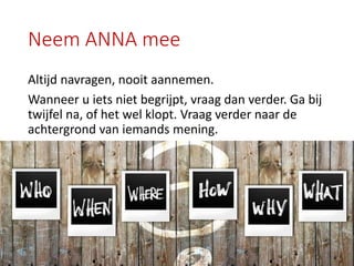 Neem ANNA mee
Altijd navragen, nooit aannemen.
Wanneer u iets niet begrijpt, vraag dan verder. Ga bij
twijfel na, of het wel klopt. Vraag verder naar de
achtergrond van iemands mening.
 