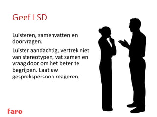 Geef LSD
Luisteren, samenvatten en
doorvragen.
Luister aandachtig, vertrek niet
van stereotypen, vat samen en
vraag door om het beter te
begrijpen. Laat uw
gesprekspersoon reageren.
 