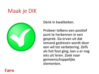 Maak je DIK
Denk in kwaliteiten.
Probeer telkens een positief
punt te herkennen in een
gesprek. Ga ervan uit dat
iemand gedreven wordt door
een wil tot verbetering. Zelfs
als het fout ging, kan u er nog
iets uit leren. Zoek naar
gemeenschappelijke
elementen.
 