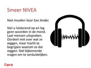 Smeer NIVEA
Niet Invullen Voor Een Ander.
Stel u luisterend op en leg
geen woorden in de mond.
Laat mensen uitspreken.
Oordeel niet over wat ze
zeggen, maar tracht te
begrijpen waarom ze dat
zeggen. Stel bijkomende
vragen om te verduidelijken.
 