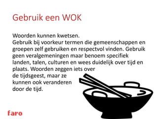 Gebruik een WOK
Woorden kunnen kwetsen.
Gebruik bij voorkeur termen die gemeenschappen en
groepen zelf gebruiken en respectvol vinden. Gebruik
geen veralgemeningen maar benoem specifiek
landen, talen, culturen en wees duidelijk over tijd en
plaats. Woorden zeggen iets over
de tijdsgeest, maar ze
kunnen ook veranderen
door de tijd.
 