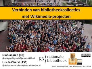 Olaf Janssen (KB)
@ookgezellig -- olaf.janssen@kb.nl
Ursula Oberst (ASC)
@walkurax -- u.oberst@asc.leidenuniv.nl
http://wikimania2014.wikimedia.org/wiki/File:Wikimania_2014_group_photo.jpeg#mediaviewer/File:Wikimania_2014_group_photo.jpeg
Verbinden van bibliotheekcollecties
met Wikimedia-projecten
Smart Humanity 2019, KNVI, Amsterdam, 14-11-2019
 