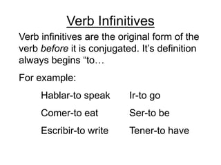 Verb Infinitives
Verb infinitives are the original form of the
verb before it is conjugated. It’s definition
always begins “to…
For example:
Hablar-to speak Ir-to go
Comer-to eat Ser-to be
Escribir-to write Tener-to have
 