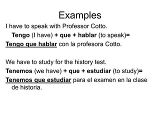 Examples
I have to speak with Professor Cotto.
Tengo (I have) + que + hablar (to speak)=
Tengo que hablar con la profesora Cotto.
We have to study for the history test.
Tenemos (we have) + que + estudiar (to study)=
Tenemos que estudiar para el examen en la clase
de historia.
 