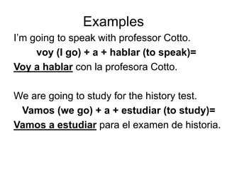 Examples
I’m going to speak with professor Cotto.
voy (I go) + a + hablar (to speak)=
Voy a hablar con la profesora Cotto.
We are going to study for the history test.
Vamos (we go) + a + estudiar (to study)=
Vamos a estudiar para el examen de historia.
 