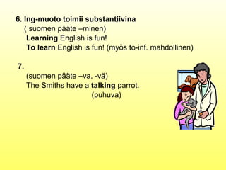 6. Ing-muoto toimii substantiivina
   ( suomen pääte –minen)
    Learning English is fun!
    To learn English is fun! (myös to-inf. mahdollinen)

7.
     (suomen pääte –va, -vä)
     The Smiths have a talking parrot.
                       (puhuva)
 