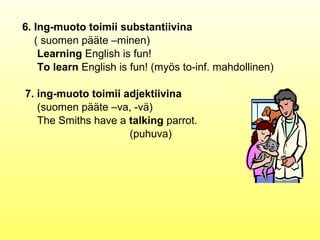 6. Ing-muoto toimii substantiivina
   ( suomen pääte –minen)
    Learning English is fun!
    To learn English is fun! (myös to-inf. mahdollinen)

7. ing-muoto toimii adjektiivina
   (suomen pääte –va, -vä)
   The Smiths have a talking parrot.
                     (puhuva)
 