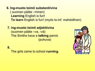 6. Ing-muoto toimii substantiivina
   ( suomen pääte –minen)
    Learning English is fun!
    To learn English is fun! (myös to-inf. mahdollinen)

7. ing-muoto toimii adjektiivina
   (suomen pääte –va, -vä)
   The Smiths have a talking parrot.
                     (puhuva)

8.
     The girls came to school running.
 