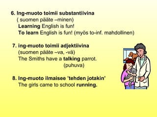 6. Ing-muoto toimii substantiivina
   ( suomen pääte –minen)
    Learning English is fun!
    To learn English is fun! (myös to-inf. mahdollinen)

7. ing-muoto toimii adjektiivina
   (suomen pääte –va, -vä)
   The Smiths have a talking parrot.
                     (puhuva)

8. Ing-muoto ilmaisee ’tehden jotakin’
   The girls came to school running.
 