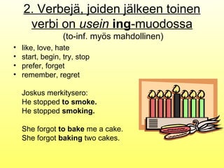 2. Verbejä, joiden jälkeen toinen
     verbi on usein ing-muodossa
                 (to-inf. myös mahdollinen)
•   like, love, hate
•   start, begin, try, stop
•   prefer, forget
•   remember, regret

    Joskus merkitysero:
    He stopped to smoke.
    He stopped smoking.

    She forgot to bake me a cake.
    She forgot baking two cakes.
 