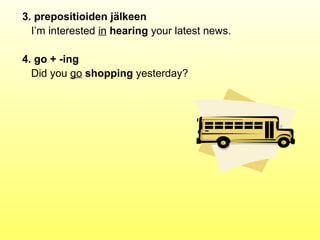 3. prepositioiden jälkeen
  I’m interested in hearing your latest news.

4. go + -ing
  Did you go shopping yesterday?
 