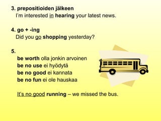 3. prepositioiden jälkeen
  I’m interested in hearing your latest news.

4. go + -ing
  Did you go shopping yesterday?

5.
     be worth olla jonkin arvoinen
     be no use ei hyödytä
     be no good ei kannata
     be no fun ei ole hauskaa

     It’s no good running – we missed the bus.
 
