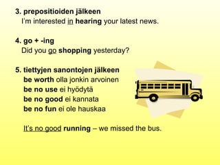 3. prepositioiden jälkeen
  I’m interested in hearing your latest news.

4. go + -ing
  Did you go shopping yesterday?

5. tiettyjen sanontojen jälkeen
   be worth olla jonkin arvoinen
   be no use ei hyödytä
   be no good ei kannata
   be no fun ei ole hauskaa

  It’s no good running – we missed the bus.
 