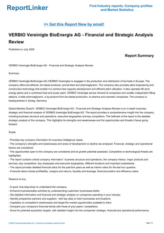 Find Industry reports, Company profiles
ReportLinker                                                                          and Market Statistics



                                             >> Get this Report Now by email!

VERBIO Vereinigte BioEnergie AG - Financial and Strategic Analysis
Review
Published on July 2009

                                                                                                                  Report Summary

VERBIO Vereinigte BioEnergie AG - Financial and Strategic Analysis Review


Summary


VERBIO Vereinigte BioEnergie AG (VERBIO Vereinigte) is engaged in the production and distribution of bio-fuels in Europe. The
company offers bio-ethanol, bio-diesel products, animal feed and pharmaglycerin. The company also provides plant engineering and
construction technology that enable it to achieve fast capacity development and efficient plant utilization. It also operates 66 wind
energy plants and a combined heat and power plant. VERBIO Vereinigte serves mineral oil companies and smaller independent filling
stations. It sells pharmaglycerin, a by-product from bio-diesel production, to pharma and cosmetic companies. The company is
headquartered in Zorbig, Germany.


Global Markets Direct's VERBIO Vereinigte BioEnergie AG - Financial and Strategic Analysis Review is an in-depth business,
strategic and financial analysis of VERBIO Vereinigte BioEnergie AG. The report provides a comprehensive insight into the company,
including business structure and operations, executive biographies and key competitors. The hallmark of the report is the detailed
strategic analysis of the company. This highlights its strengths and weaknesses and the opportunities and threats it faces going
forward.


Scope


- Provides key company information for business intelligence needs.
- The company's strengths and weaknesses and areas of development or decline are analyzed. Financial, strategic and operational
factors are considered.
- The opportunities open to the company are considered and its growth potential assessed. Competitive or technological threats are
highlighted.
- The report contains critical company information ' business structure and operations, the company history, major products and
services, key competitors, key employees and executive biographies, different locations and important subsidiaries.
- The report provides detailed financial ratios for the past five years as well as interim ratios for the last four quarters.
- Financial ratios include profitability, margins and returns, liquidity and leverage, financial position and efficiency ratios.


Reasons to buy


- A quick 'one-stop-shop' to understand the company.
- Enhance business/sales activities by understanding customers' businesses better.
- Get detailed information and financial and strategic analysis on companies operating in your industry.
- Identify prospective partners and suppliers ' with key data on their businesses and locations.
- Capitalize on competitor's weaknesses and target the market opportunities available to them.
- Compare your company's financial trends with those of your peers / competitors.
- Scout for potential acquisition targets, with detailed insight into the companies' strategic, financial and operational performance.



VERBIO Vereinigte BioEnergie AG - Financial and Strategic Analysis Review                                                          Page 1/5
 