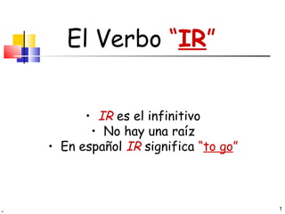 El Verbo “IR”


      • IR es el infinitivo
       • No hay una raíz
• En español IR significa “to go”



                                    1
 