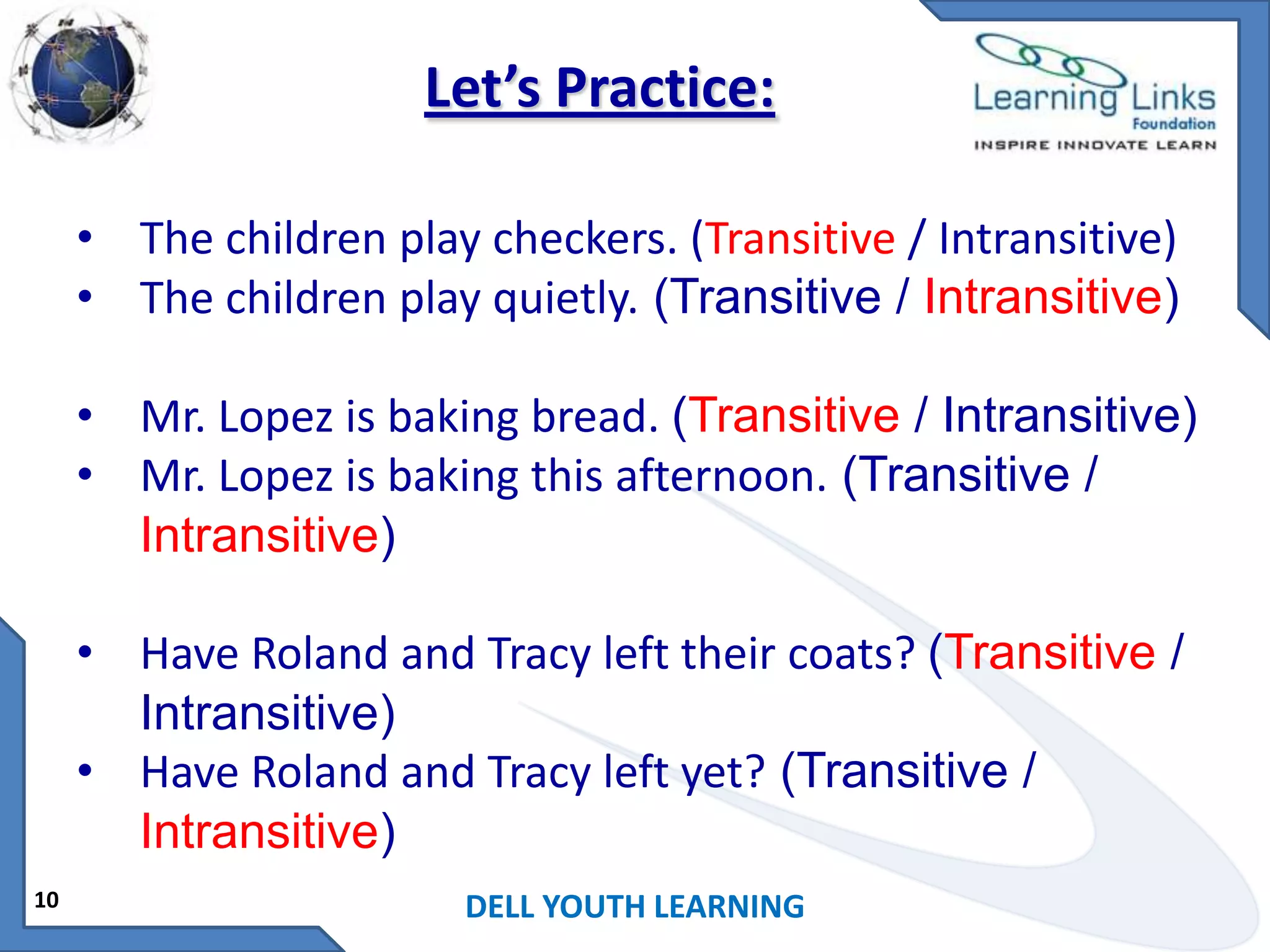 Let’s Practice:
• The children play checkers. (Transitive / Intransitive)
• The children play quietly. (Transitive / Intransitive)
• Mr. Lopez is baking bread. (Transitive / Intransitive)
• Mr. Lopez is baking this afternoon. (Transitive /
Intransitive)
• Have Roland and Tracy left their coats? (Transitive /
Intransitive)
• Have Roland and Tracy left yet? (Transitive /
Intransitive)
10

DELL YOUTH LEARNING

 