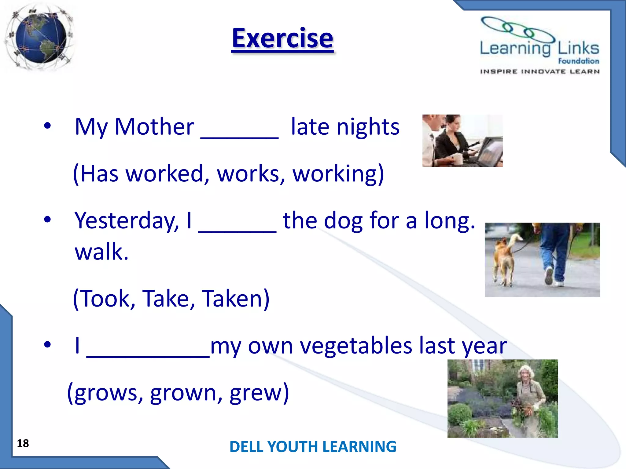 Exercise
• My Mother ______ late nights
(Has worked, works, working)
• Yesterday, I ______ the dog for a long.
walk.
(Took, Take, Taken)
• I _________ my own vegetables last year
(grows, grown, grew)
18

DELL YOUTH LEARNING

 
