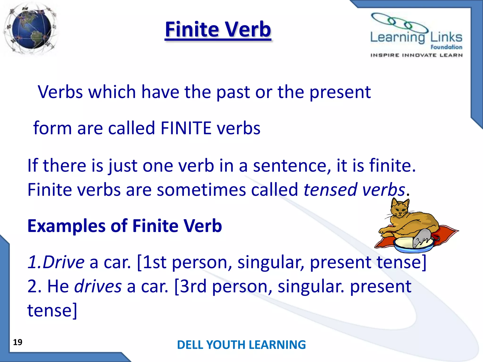 Finite Verb
Verbs which have the past or the present

form are called FINITE verbs
If there is just one verb in a sentence, it is finite.
Finite verbs are sometimes called tensed verbs.
Examples of Finite Verb

1.Drive a car. [1st person, singular, present tense]
2. He drives a car. [3rd person, singular. present
tense]
19

DELL YOUTH LEARNING

 