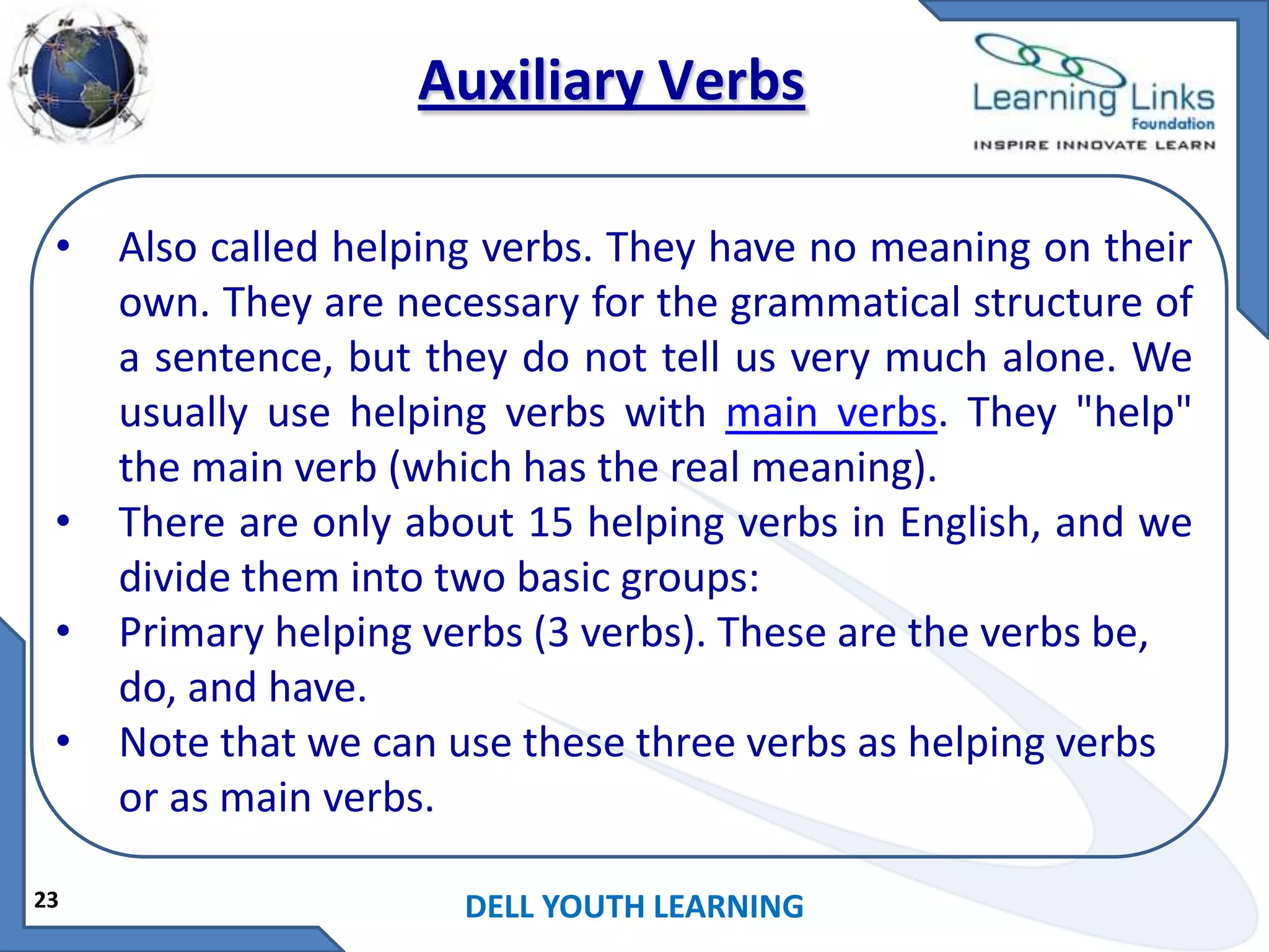 Auxiliary Verbs
•

•
•
•

23

Also called helping verbs. They have no meaning on their
own. They are necessary for the grammatical structure of
a sentence, but they do not tell us very much alone. We
usually use helping verbs with main verbs. They "help"
the main verb (which has the real meaning).
There are only about 15 helping verbs in English, and we
divide them into two basic groups:
Primary helping verbs (3 verbs). These are the verbs be,
do, and have.
Note that we can use these three verbs as helping verbs
or as main verbs.
DELL YOUTH LEARNING

 