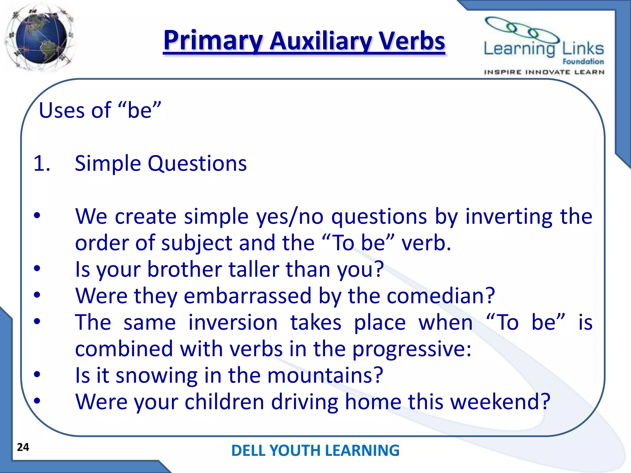 Primary Auxiliary Verbs
Uses of “be”

1. Simple Questions
•

•
•
•
•
•
24

We create simple yes/no questions by inverting the
order of subject and the “To be” verb.
Is your brother taller than you?
Were they embarrassed by the comedian?
The same inversion takes place when “To be” is
combined with verbs in the progressive:
Is it snowing in the mountains?
Were your children driving home this weekend?
DELL YOUTH LEARNING

 