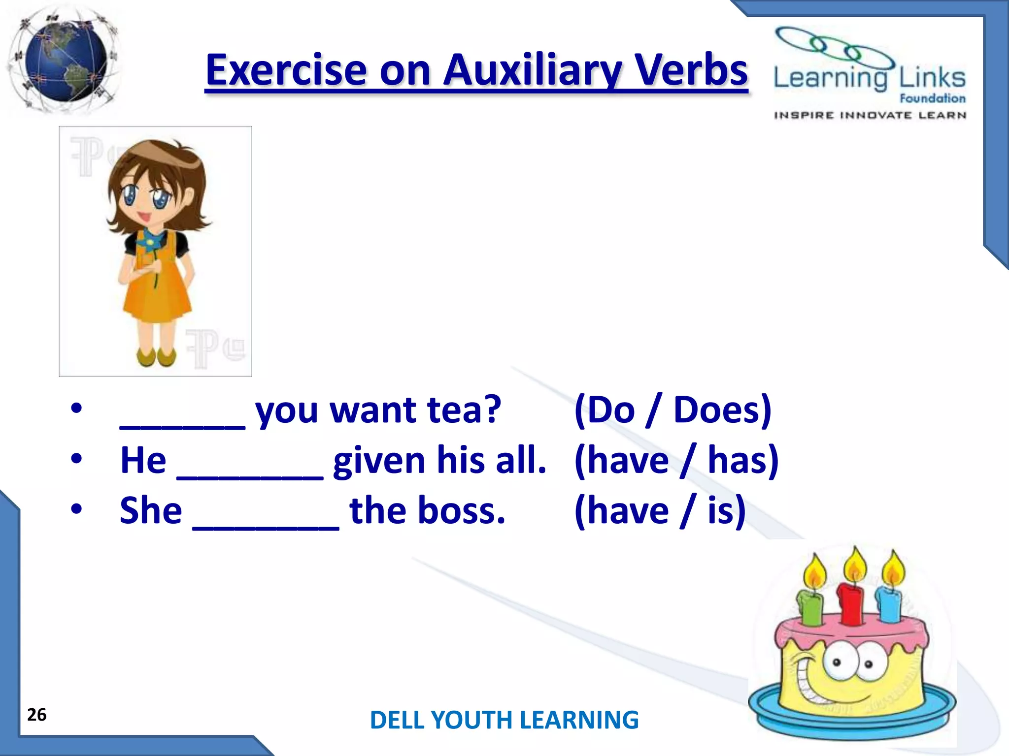 Exercise on Auxiliary Verbs

• ______ you want tea?
(Do / Does)
• He _______ given his all. (have / has)
• She _______ the boss.
(have / is)

26

DELL YOUTH LEARNING

 
