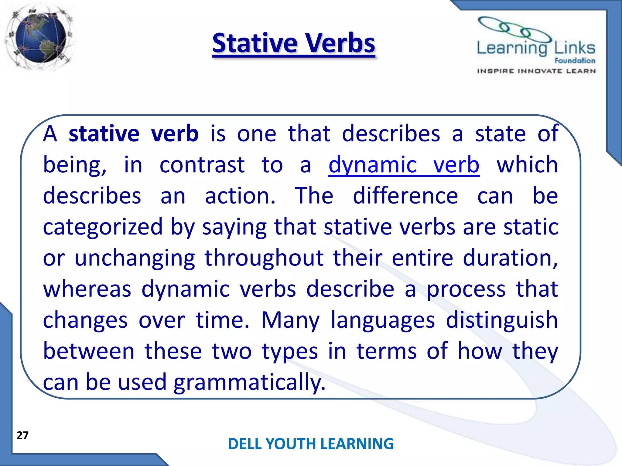 Stative Verbs
A stative verb is one that describes a state of
being, in contrast to a dynamic verb which
describes an action. The difference can be
categorized by saying that stative verbs are static
or unchanging throughout their entire duration,
whereas dynamic verbs describe a process that
changes over time. Many languages distinguish
between these two types in terms of how they
can be used grammatically.
27

DELL YOUTH LEARNING

 