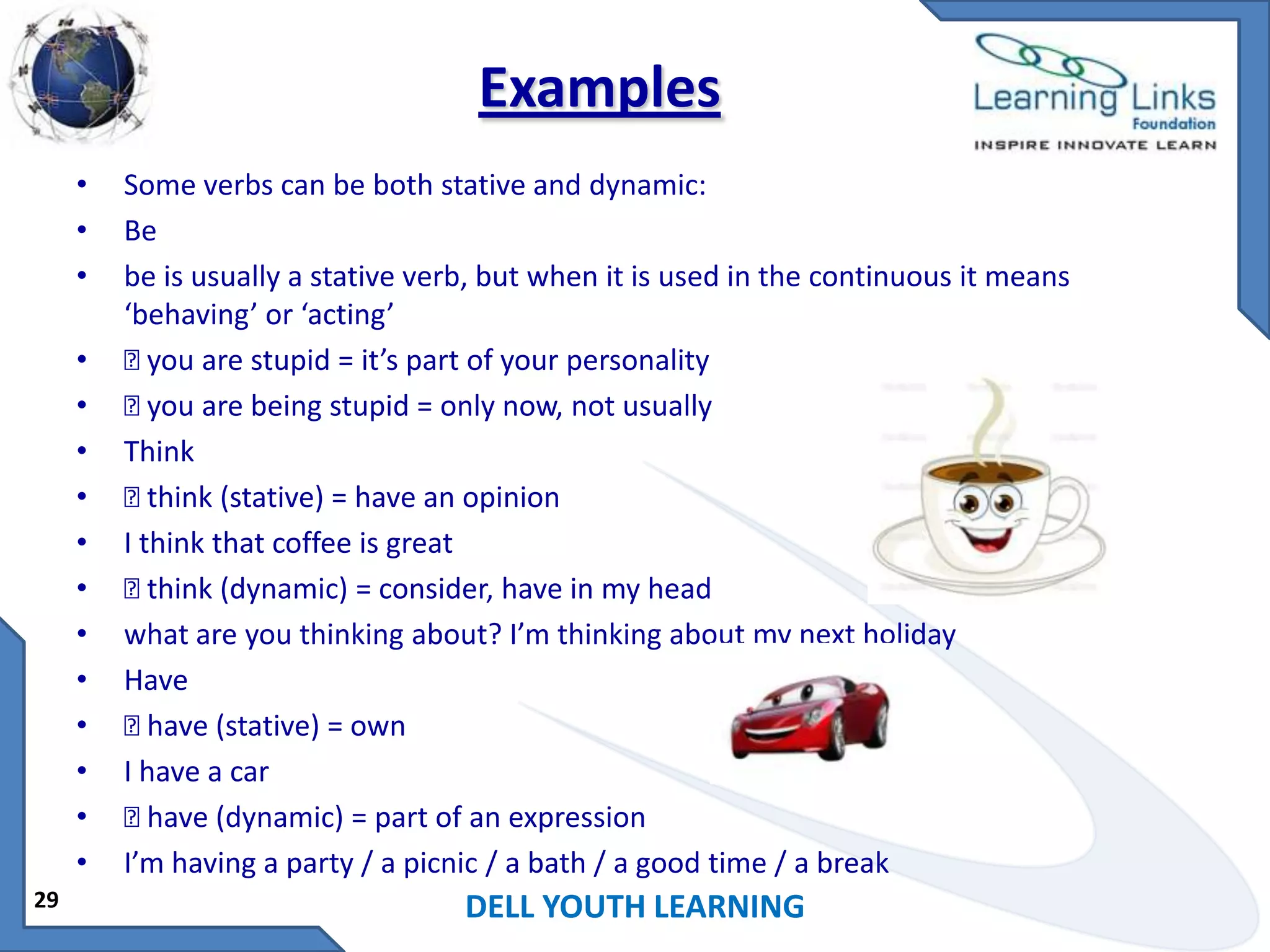 Examples
•
•
•
•
•
•
•
•
•
•
•
•
•
•
•
29

Some verbs can be both stative and dynamic:
Be
be is usually a stative verb, but when it is used in the continuous it means
‘behaving’ or ‘acting’
 are stupid = it’s part of your personality
you
 are being stupid = only now, not usually
you
Think

think (stative) = have an opinion
I think that coffee is great

think (dynamic) = consider, have in my head
what are you thinking about? I’m thinking about my next holiday
Have

have (stative) = own
I have a car

have (dynamic) = part of an expression
I’m having a party / a picnic / a bath / a good time / a break

DELL YOUTH LEARNING

 