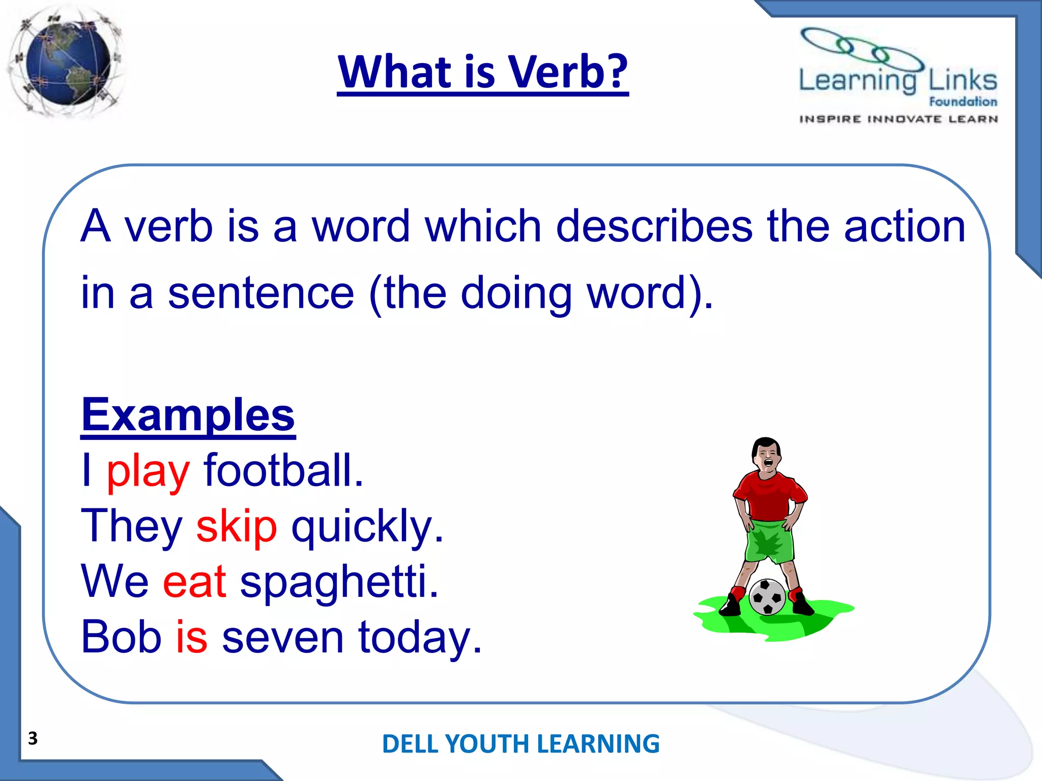 What is Verb?
A verb is a word which describes the action
in a sentence (the doing word).
Examples
I play football.
They skip quickly.
We eat spaghetti.
Bob is seven today.
3

DELL YOUTH LEARNING

 