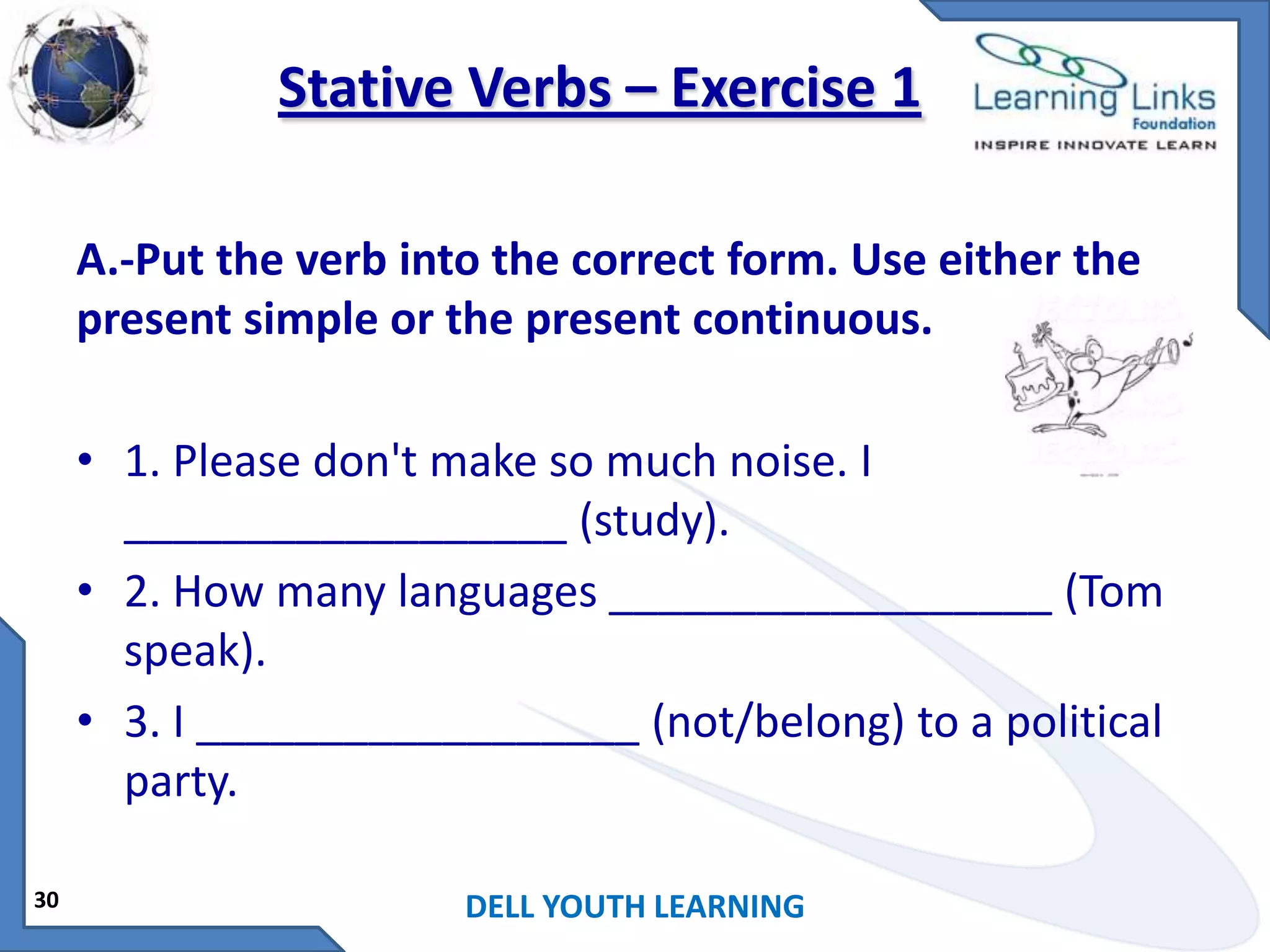 Stative Verbs – Exercise 1
A.-Put the verb into the correct form. Use either the
present simple or the present continuous.
• 1. Please don't make so much noise. I
__________________ (study).
• 2. How many languages __________________ (Tom
speak).
• 3. I __________________ (not/belong) to a political
party.
30

DELL YOUTH LEARNING

 