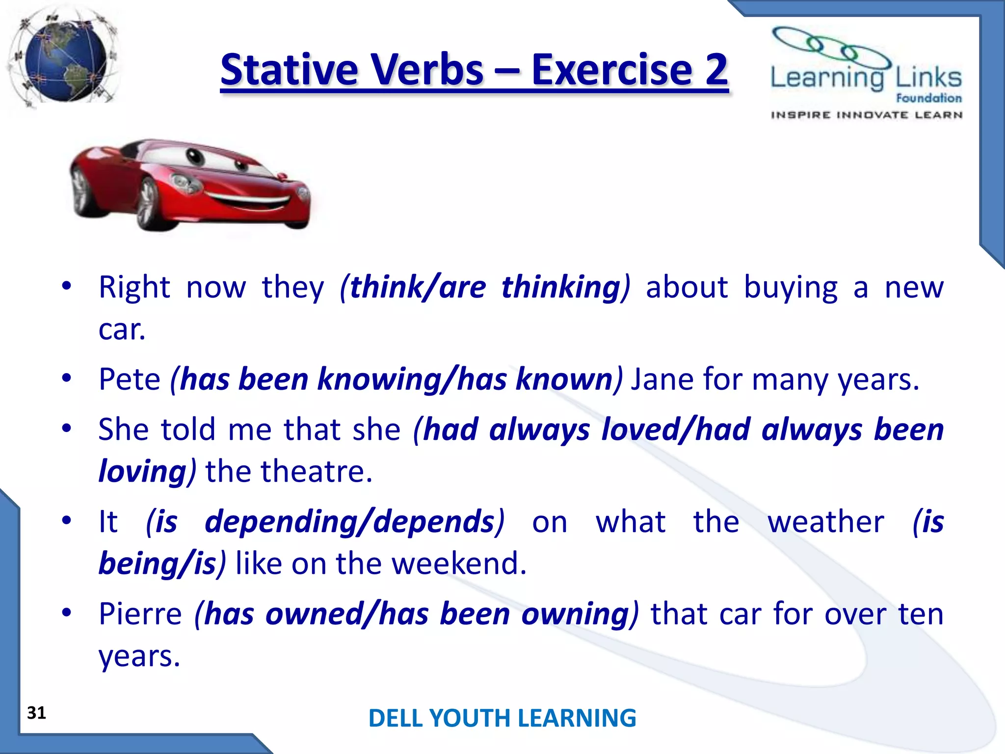 Stative Verbs – Exercise 2

• Right now they (think/are thinking) about buying a new
car.
• Pete (has been knowing/has known) Jane for many years.
• She told me that she (had always loved/had always been
loving) the theatre.
• It (is depending/depends) on what the weather (is
being/is) like on the weekend.
• Pierre (has owned/has been owning) that car for over ten
years.
31

DELL YOUTH LEARNING

 