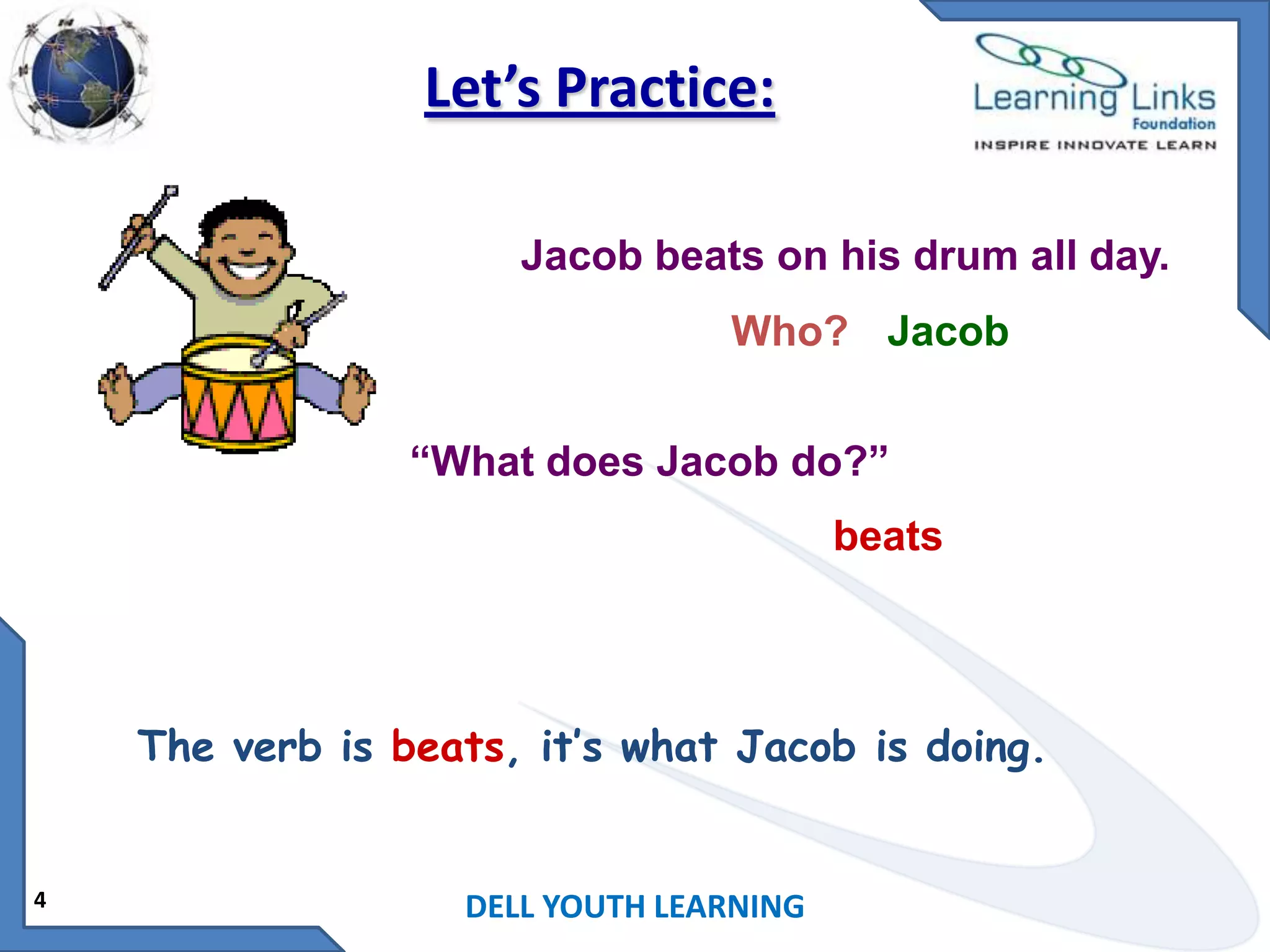 Let’s Practice:
Jacob beats on his drum all day.

Who? Jacob
“What does Jacob do?”

beats

The verb is beats, it’s what Jacob is doing.

4

DELL YOUTH LEARNING

 