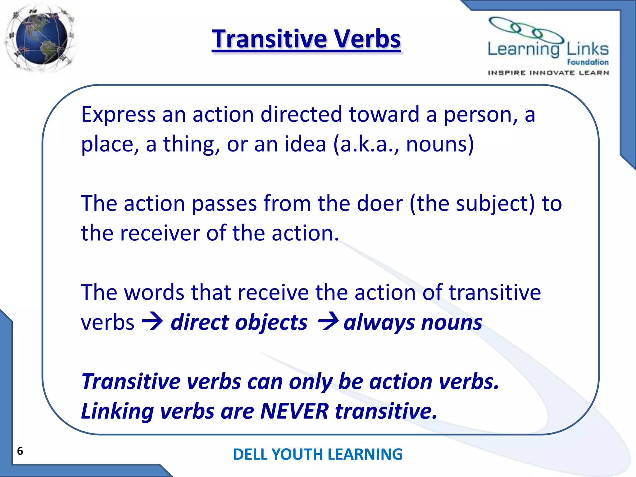 Transitive Verbs
Express an action directed toward a person, a
place, a thing, or an idea (a.k.a., nouns)
The action passes from the doer (the subject) to
the receiver of the action.
The words that receive the action of transitive
verbs  direct objects  always nouns

Transitive verbs can only be action verbs.
Linking verbs are NEVER transitive.
6

DELL YOUTH LEARNING

 