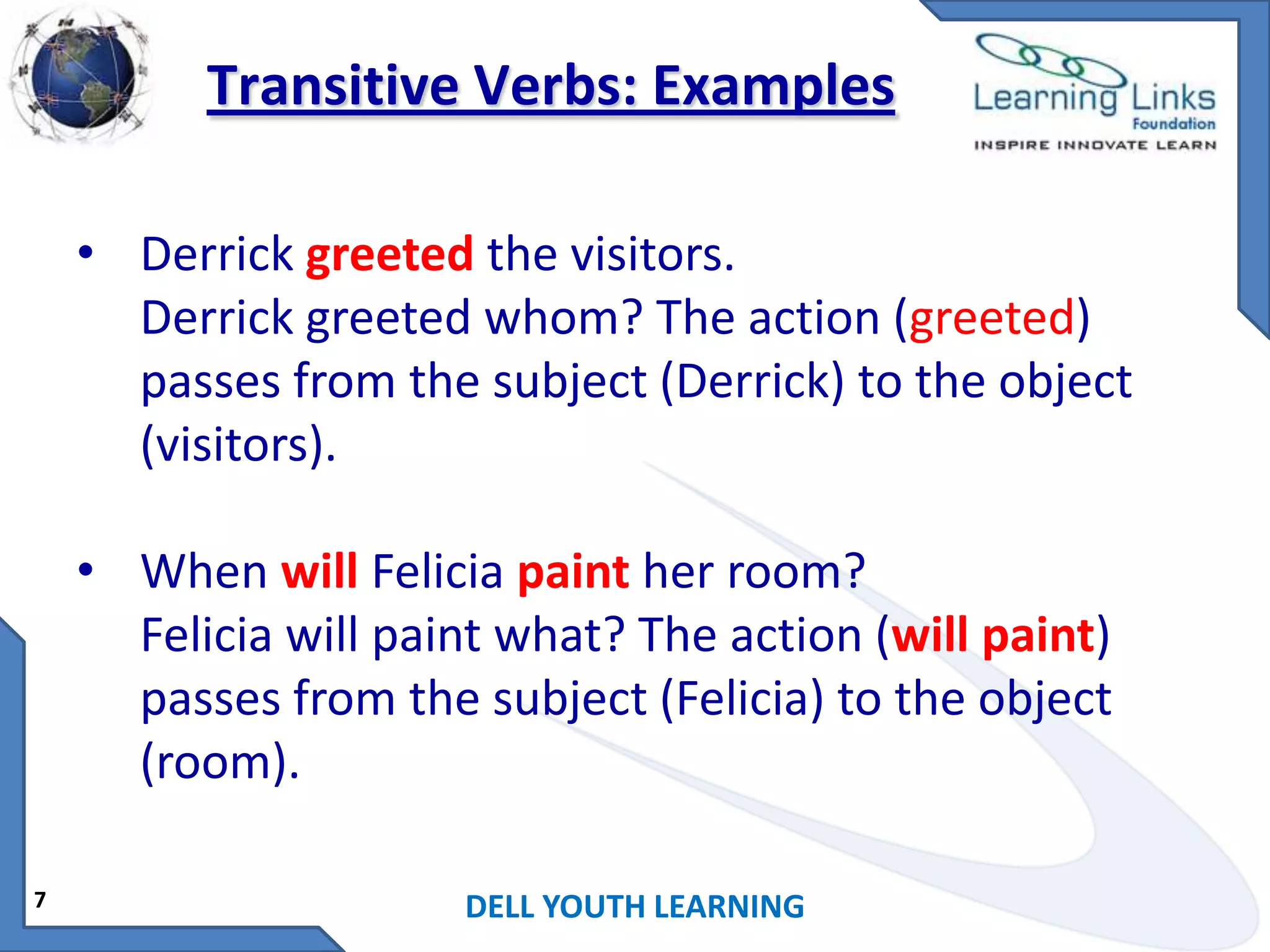 Transitive Verbs: Examples
• Derrick greeted the visitors.
Derrick greeted whom? The action (greeted)
passes from the subject (Derrick) to the object
(visitors).
• When will Felicia paint her room?
Felicia will paint what? The action (will paint)
passes from the subject (Felicia) to the object
(room).
7

DELL YOUTH LEARNING

 