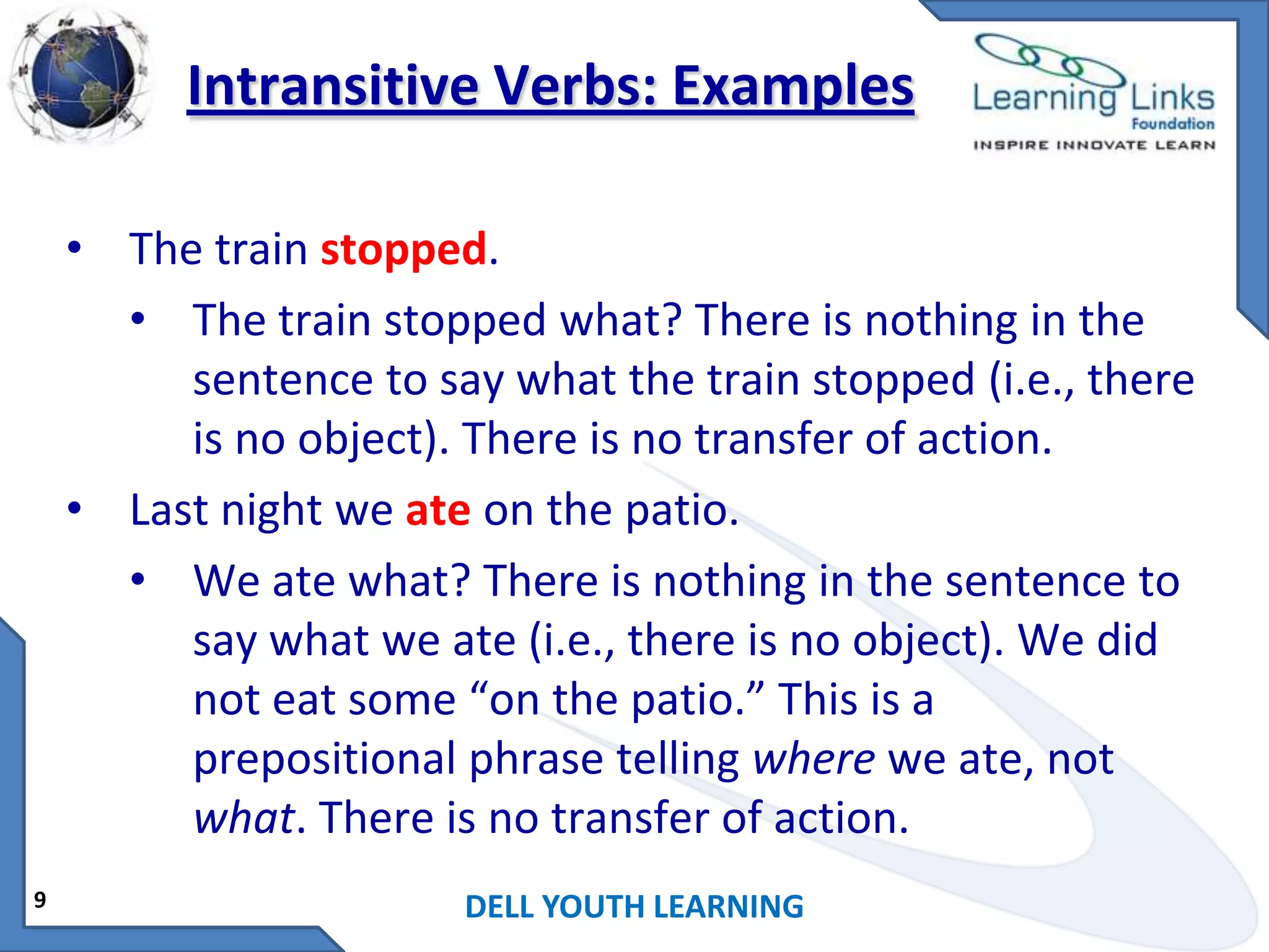 Intransitive Verbs: Examples
• The train stopped.
• The train stopped what? There is nothing in the
sentence to say what the train stopped (i.e., there
is no object). There is no transfer of action.
• Last night we ate on the patio.
• We ate what? There is nothing in the sentence to
say what we ate (i.e., there is no object). We did
not eat some “on the patio.” This is a
prepositional phrase telling where we ate, not
what. There is no transfer of action.
9

DELL YOUTH LEARNING

 