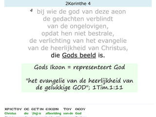 4 bij wie de god van deze aeon
de gedachten verblindt
van de ongelovigen,
opdat hen niet bestrale,
de verlichting van het evangelie
van de heerlijkheid van Christus,
die Gods beeld is.
2Korinthe 4
Gods Ikoon = representeert God
"het evangelie van de heerlijkheid van
de gelukkige GOD"; 1Tim.1:11
 