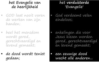 het Evangelie van
de heerlijkheid
▪ GOD laat nooit varen
de werken van zijn
handen;
▪ heel het mensdom
wordt gered,
gerechtvaardigd en
levend gemaakt;
▪ de dood wordt teniet
gedaan;
het verduisterde
'Evangelie'
▪ God verdoemt velen
eindeloos;
▪ enkelingen die voor
Jezus kiezen worden
gered, gerechtvaardigd
en levend gemaakt;
▪ een eeuwige dood
wacht alle anderen...
 