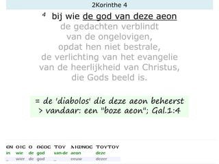 4 bij wie de god van deze aeon
de gedachten verblindt
van de ongelovigen,
opdat hen niet bestrale,
de verlichting van het evangelie
van de heerlijkheid van Christus,
die Gods beeld is.
= de 'diabolos' die deze aeon beheerst
> vandaar: een "boze aeon"; Gal.1:4
2Korinthe 4
 