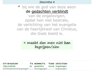 4 bij wie de god van deze aeon
de gedachten verblindt
van de ongelovigen,
opdat hen niet bestrale,
de verlichting van het evangelie
van de heerlijkheid van Christus,
die Gods beeld is.
2Korinthe 4
= maakt dan men niet kan
begrijpen/zien
 